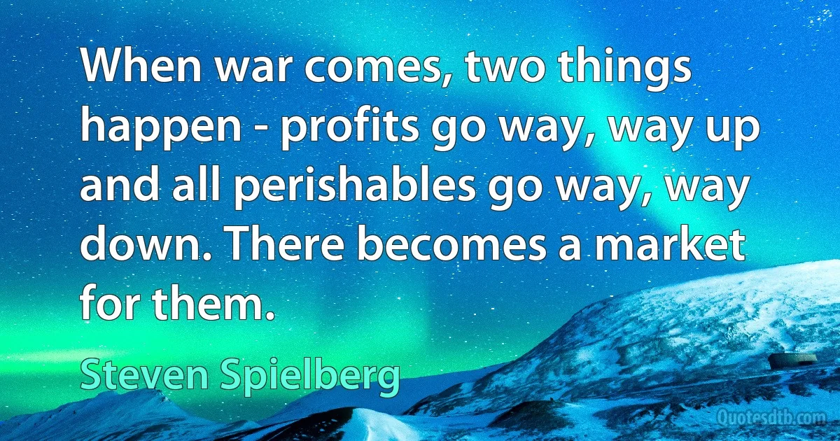 When war comes, two things happen - profits go way, way up and all perishables go way, way down. There becomes a market for them. (Steven Spielberg)