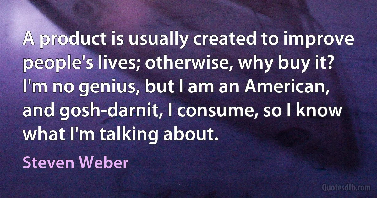 A product is usually created to improve people's lives; otherwise, why buy it? I'm no genius, but I am an American, and gosh-darnit, I consume, so I know what I'm talking about. (Steven Weber)