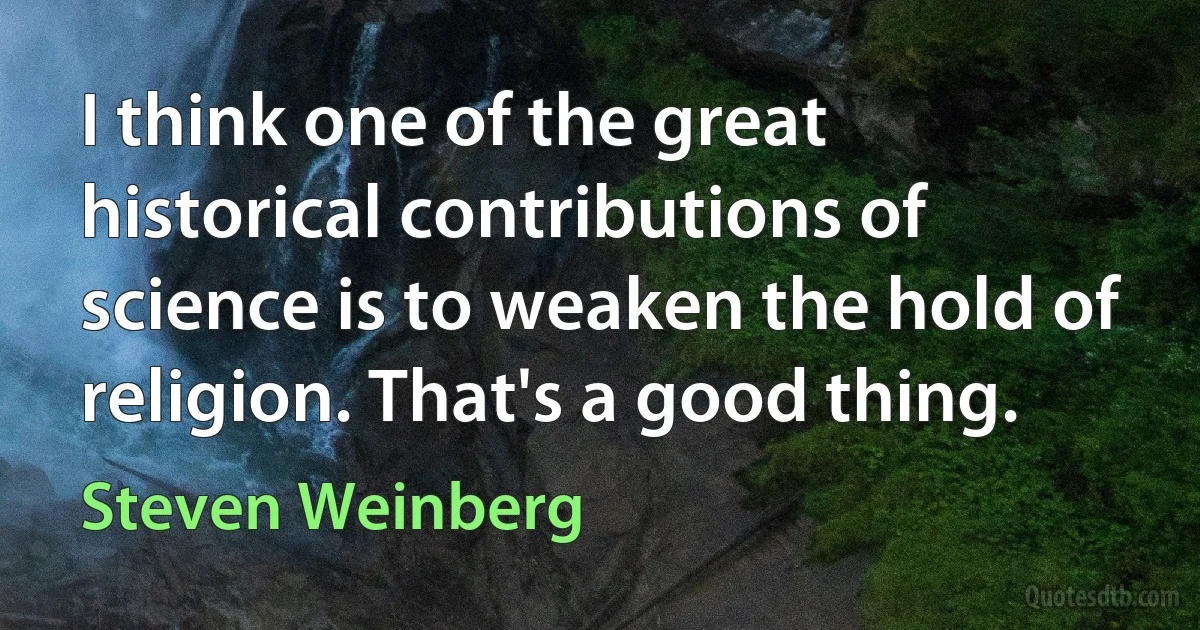 I think one of the great historical contributions of science is to weaken the hold of religion. That's a good thing. (Steven Weinberg)