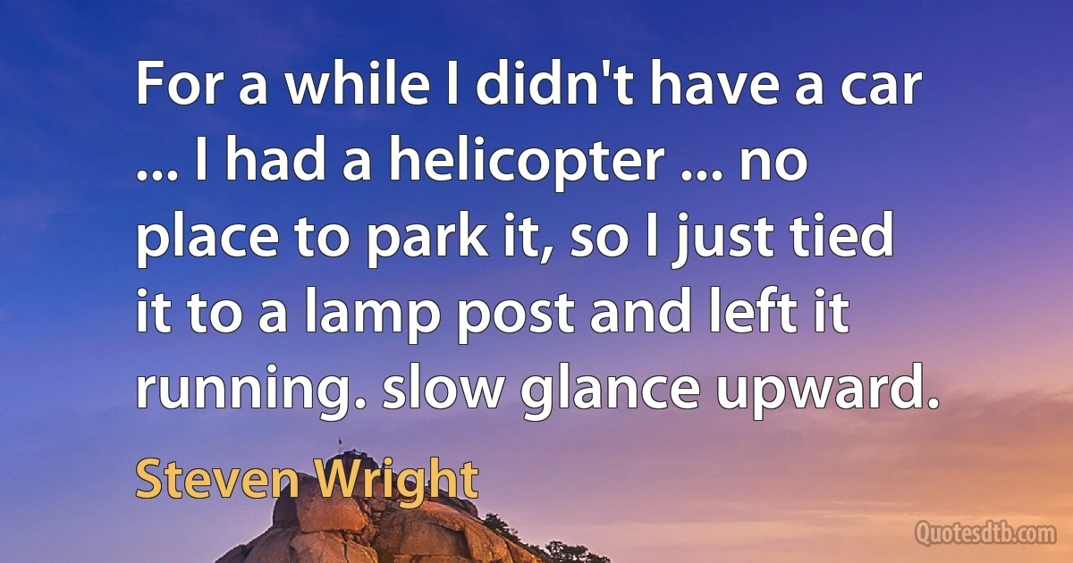 For a while I didn't have a car ... I had a helicopter ... no place to park it, so I just tied it to a lamp post and left it running. slow glance upward. (Steven Wright)