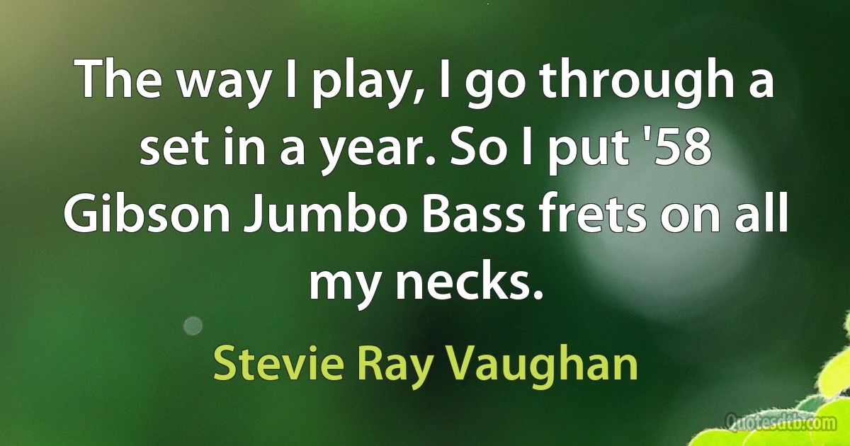 The way I play, I go through a set in a year. So I put '58 Gibson Jumbo Bass frets on all my necks. (Stevie Ray Vaughan)