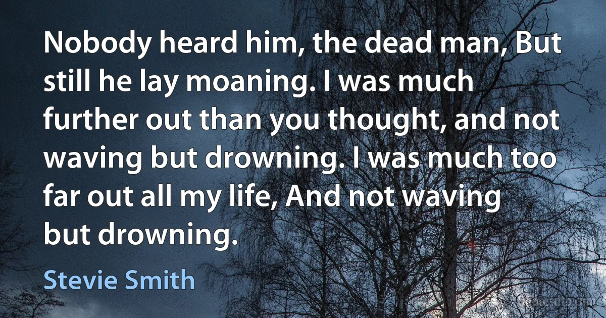 Nobody heard him, the dead man, But still he lay moaning. I was much further out than you thought, and not waving but drowning. I was much too far out all my life, And not waving but drowning. (Stevie Smith)