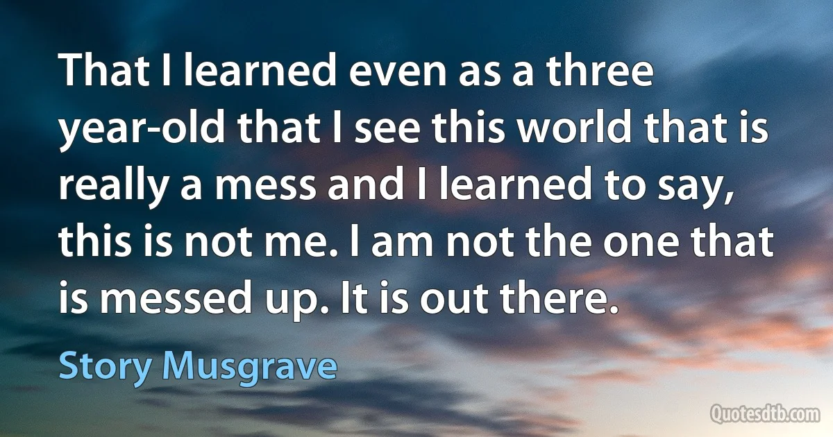 That I learned even as a three year-old that I see this world that is really a mess and I learned to say, this is not me. I am not the one that is messed up. It is out there. (Story Musgrave)