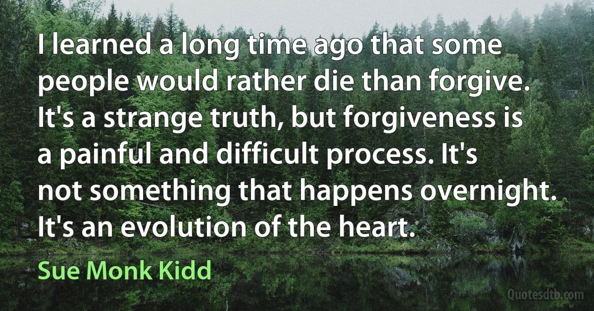 I learned a long time ago that some people would rather die than forgive. It's a strange truth, but forgiveness is a painful and difficult process. It's not something that happens overnight. It's an evolution of the heart. (Sue Monk Kidd)