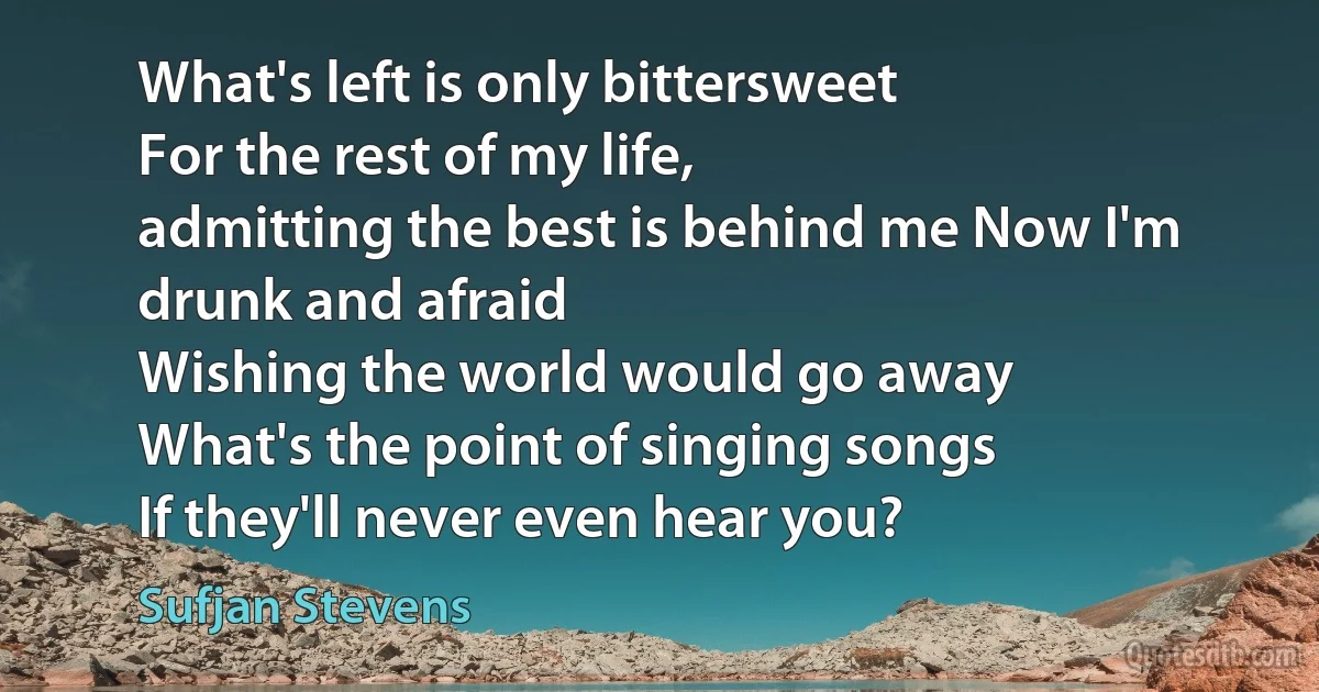 What's left is only bittersweet
For the rest of my life,
admitting the best is behind me Now I'm drunk and afraid
Wishing the world would go away
What's the point of singing songs
If they'll never even hear you? (Sufjan Stevens)