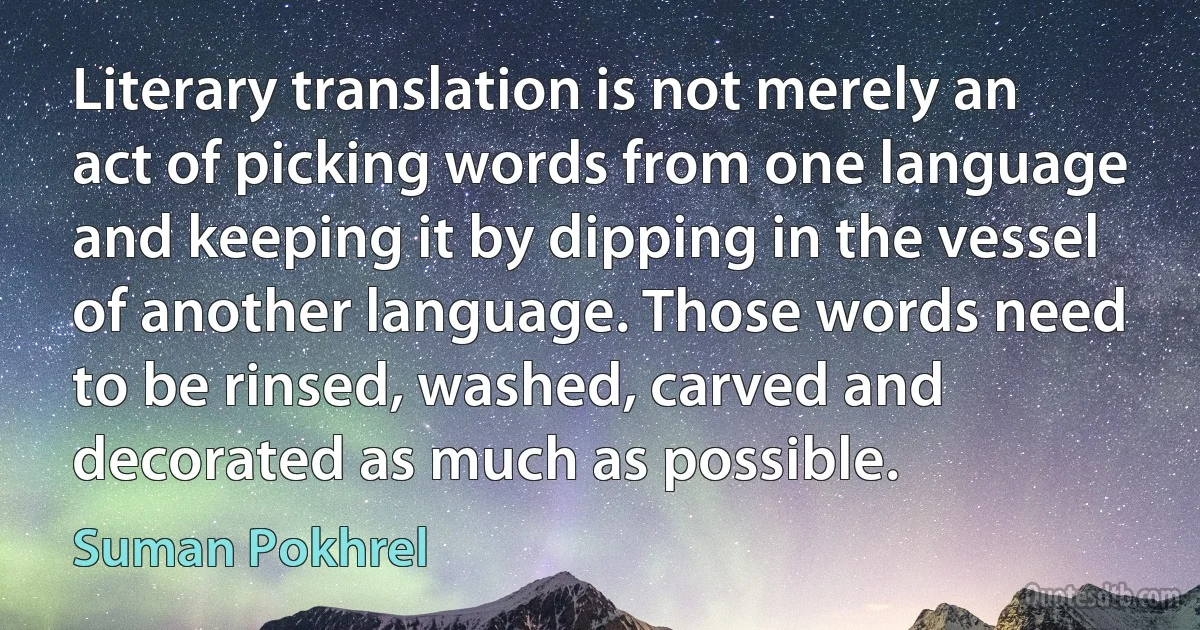 Literary translation is not merely an act of picking words from one language and keeping it by dipping in the vessel of another language. Those words need to be rinsed, washed, carved and decorated as much as possible. (Suman Pokhrel)