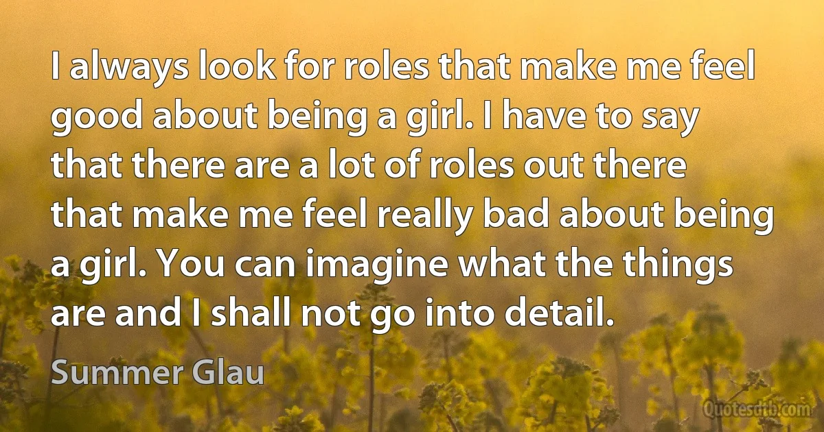 I always look for roles that make me feel good about being a girl. I have to say that there are a lot of roles out there that make me feel really bad about being a girl. You can imagine what the things are and I shall not go into detail. (Summer Glau)