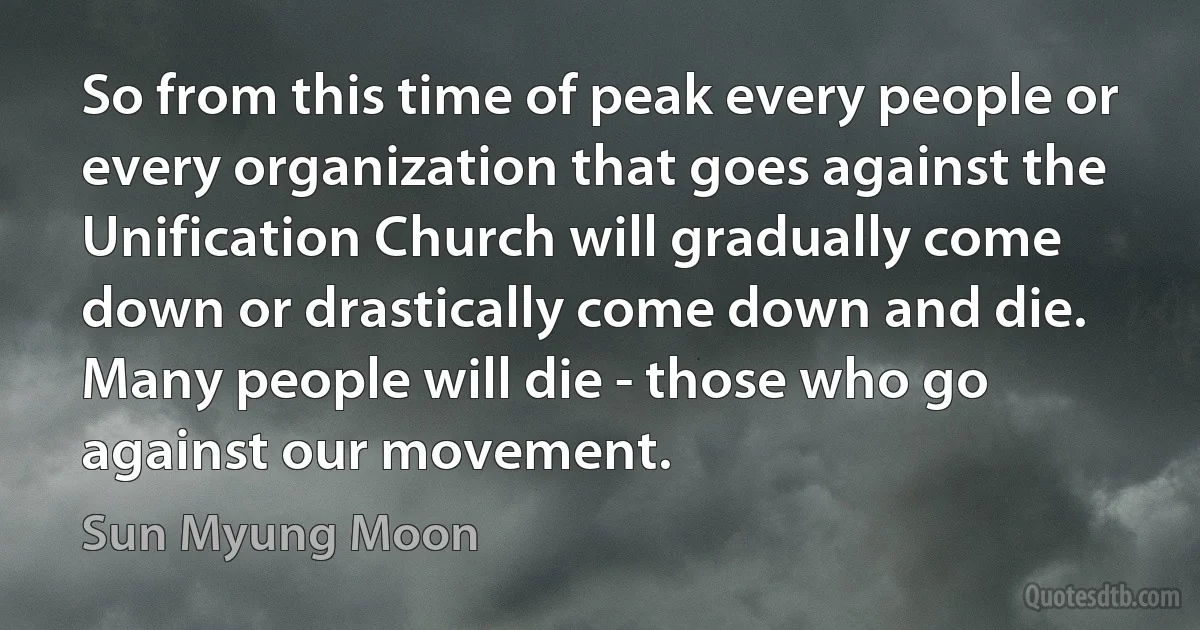 So from this time of peak every people or every organization that goes against the Unification Church will gradually come down or drastically come down and die. Many people will die - those who go against our movement. (Sun Myung Moon)