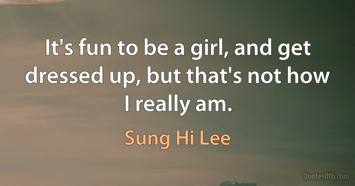 It's fun to be a girl, and get dressed up, but that's not how I really am. (Sung Hi Lee)