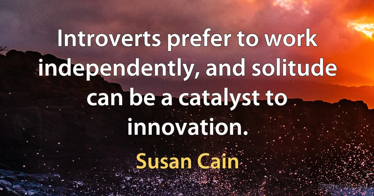 Introverts prefer to work independently, and solitude can be a catalyst to innovation. (Susan Cain)