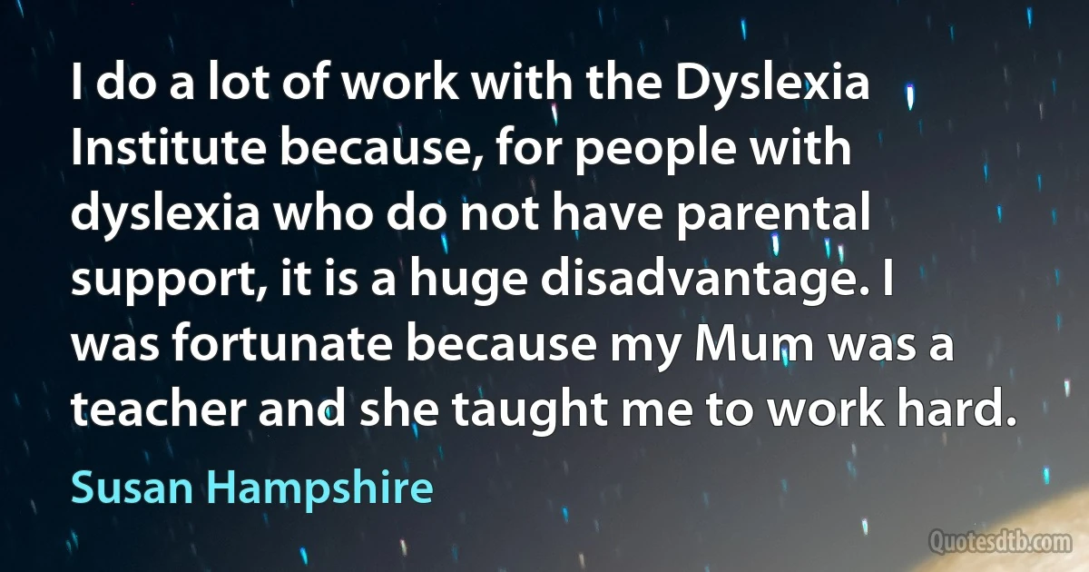 I do a lot of work with the Dyslexia Institute because, for people with dyslexia who do not have parental support, it is a huge disadvantage. I was fortunate because my Mum was a teacher and she taught me to work hard. (Susan Hampshire)