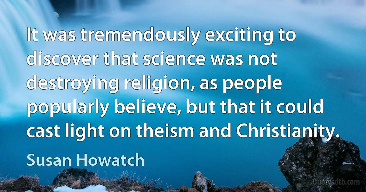 It was tremendously exciting to discover that science was not destroying religion, as people popularly believe, but that it could cast light on theism and Christianity. (Susan Howatch)