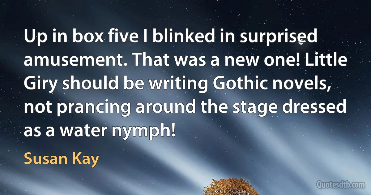 Up in box five I blinked in surprised amusement. That was a new one! Little Giry should be writing Gothic novels, not prancing around the stage dressed as a water nymph! (Susan Kay)