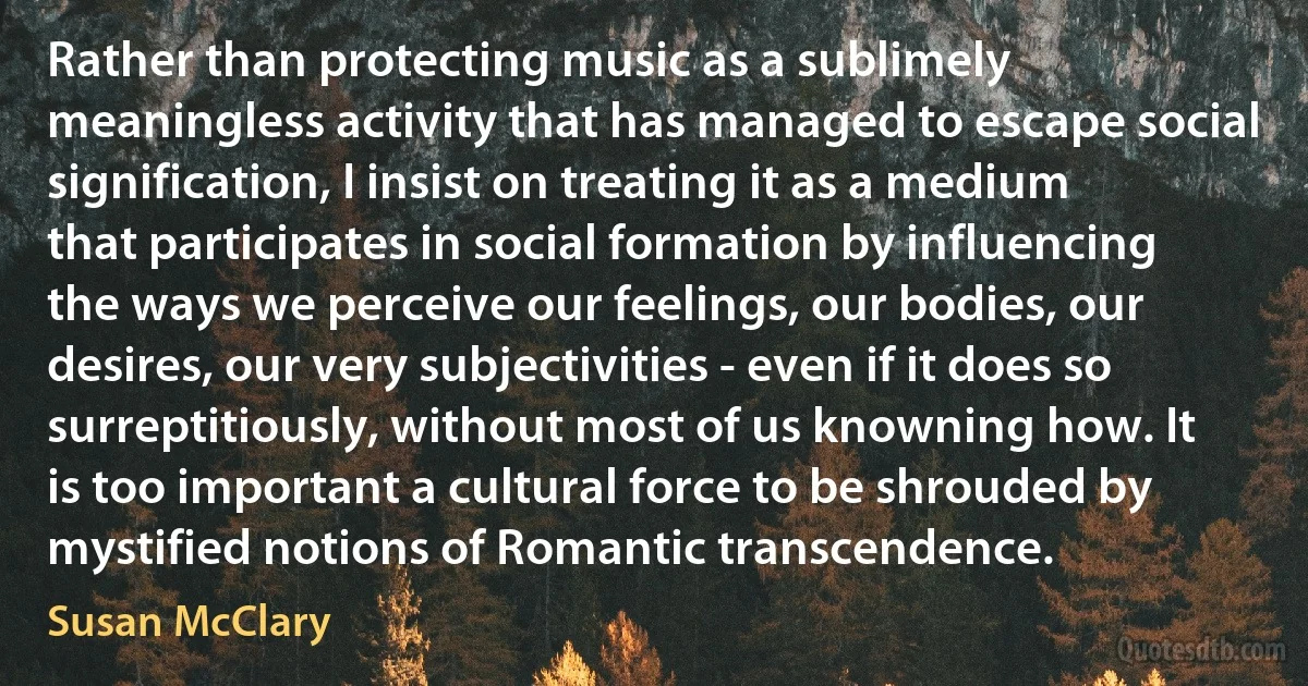 Rather than protecting music as a sublimely meaningless activity that has managed to escape social signification, I insist on treating it as a medium that participates in social formation by influencing the ways we perceive our feelings, our bodies, our desires, our very subjectivities - even if it does so surreptitiously, without most of us knowning how. It is too important a cultural force to be shrouded by mystified notions of Romantic transcendence. (Susan McClary)