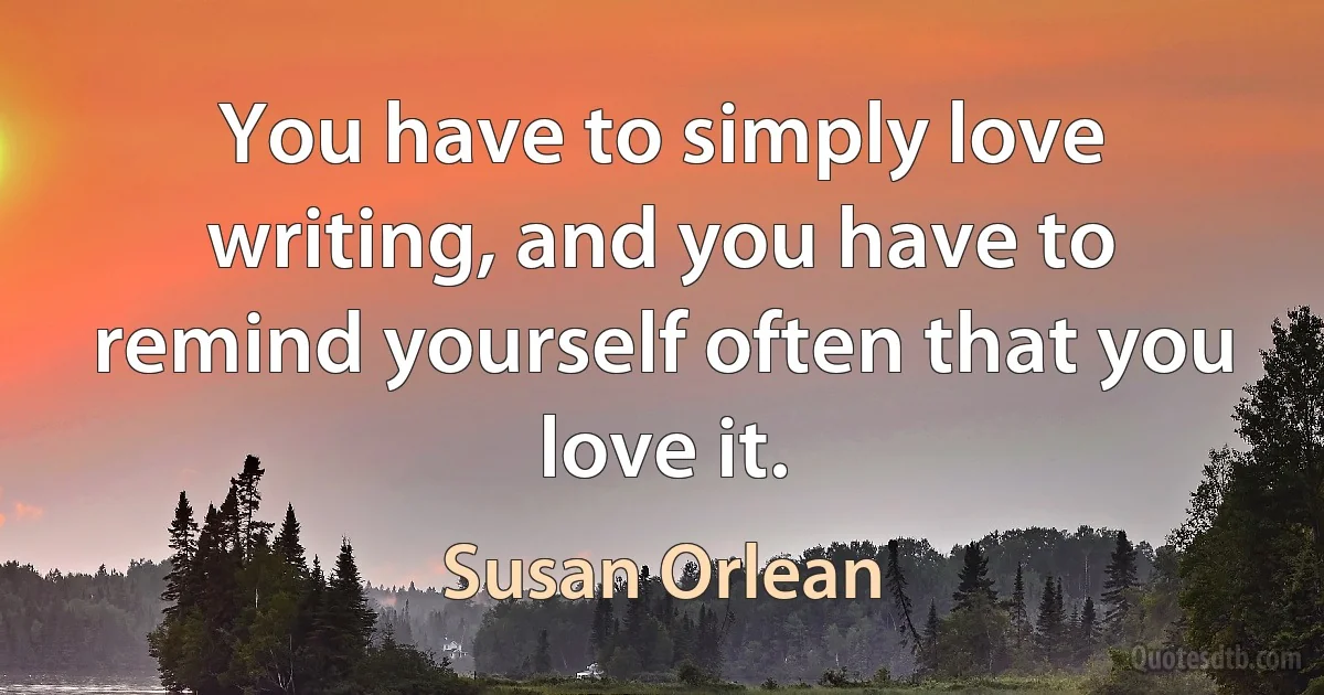 You have to simply love writing, and you have to remind yourself often that you love it. (Susan Orlean)