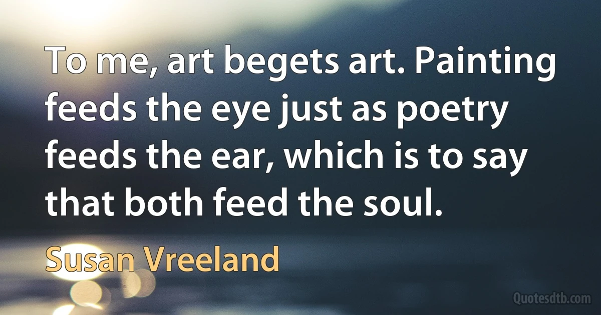 To me, art begets art. Painting feeds the eye just as poetry feeds the ear, which is to say that both feed the soul. (Susan Vreeland)