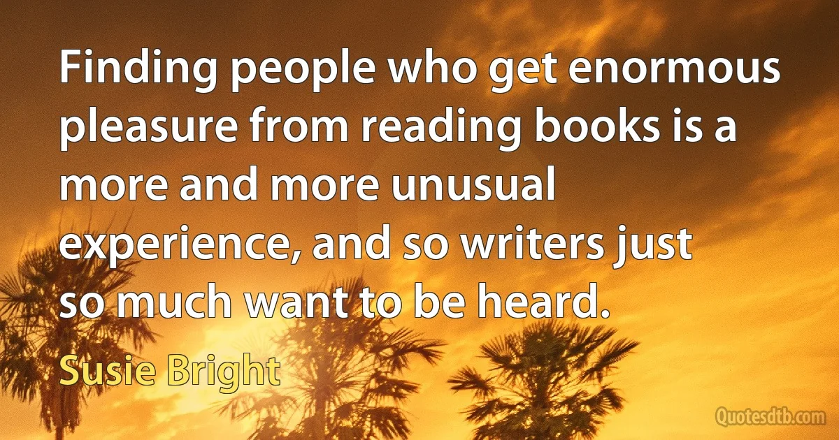 Finding people who get enormous pleasure from reading books is a more and more unusual experience, and so writers just so much want to be heard. (Susie Bright)