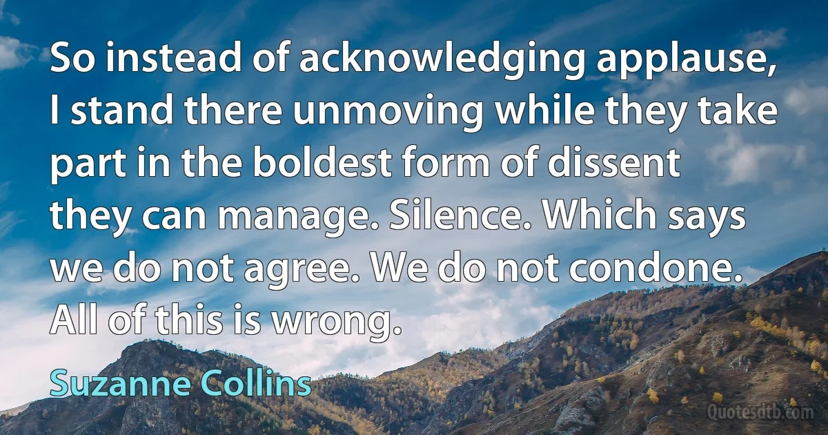 So instead of acknowledging applause, I stand there unmoving while they take part in the boldest form of dissent they can manage. Silence. Which says we do not agree. We do not condone. All of this is wrong. (Suzanne Collins)