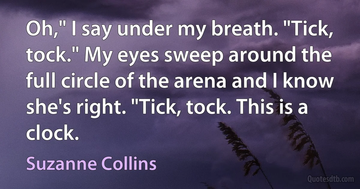 Oh," I say under my breath. "Tick, tock." My eyes sweep around the full circle of the arena and I know she's right. "Tick, tock. This is a clock. (Suzanne Collins)