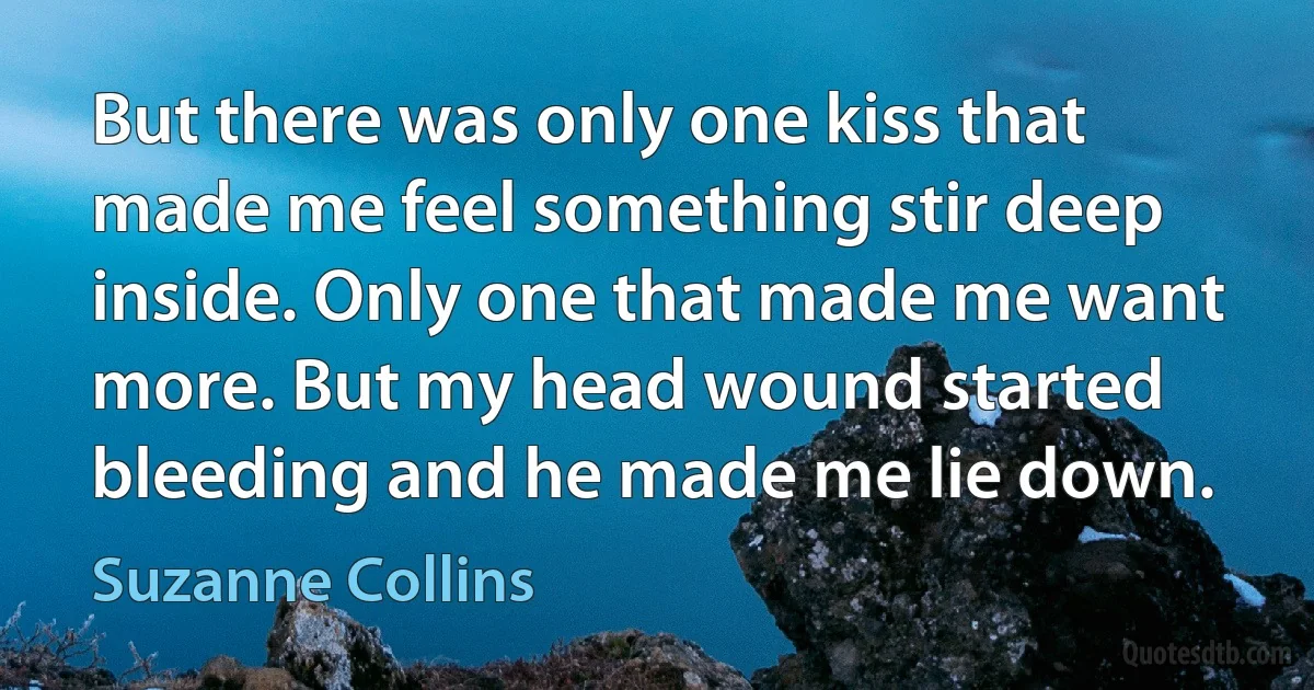 But there was only one kiss that made me feel something stir deep inside. Only one that made me want more. But my head wound started bleeding and he made me lie down. (Suzanne Collins)