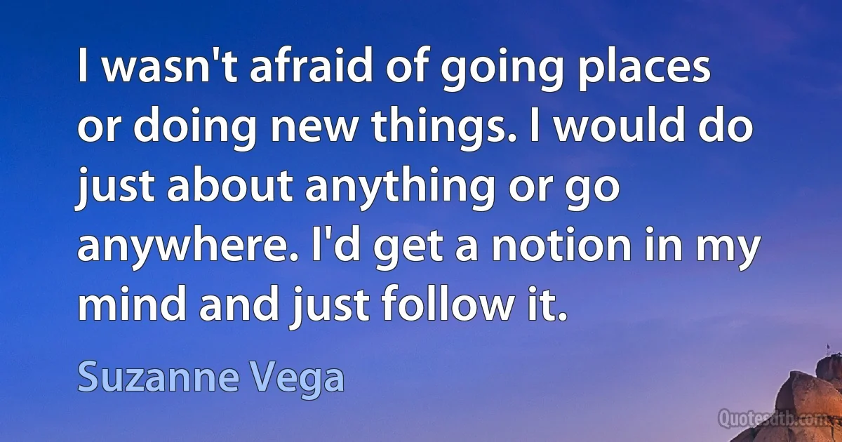 I wasn't afraid of going places or doing new things. I would do just about anything or go anywhere. I'd get a notion in my mind and just follow it. (Suzanne Vega)