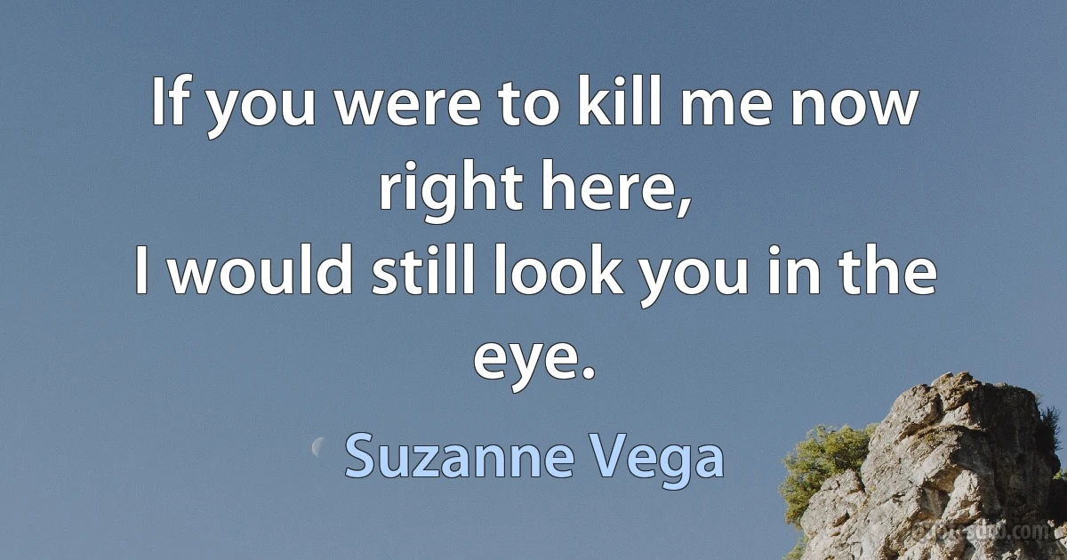 If you were to kill me now right here,
I would still look you in the eye. (Suzanne Vega)