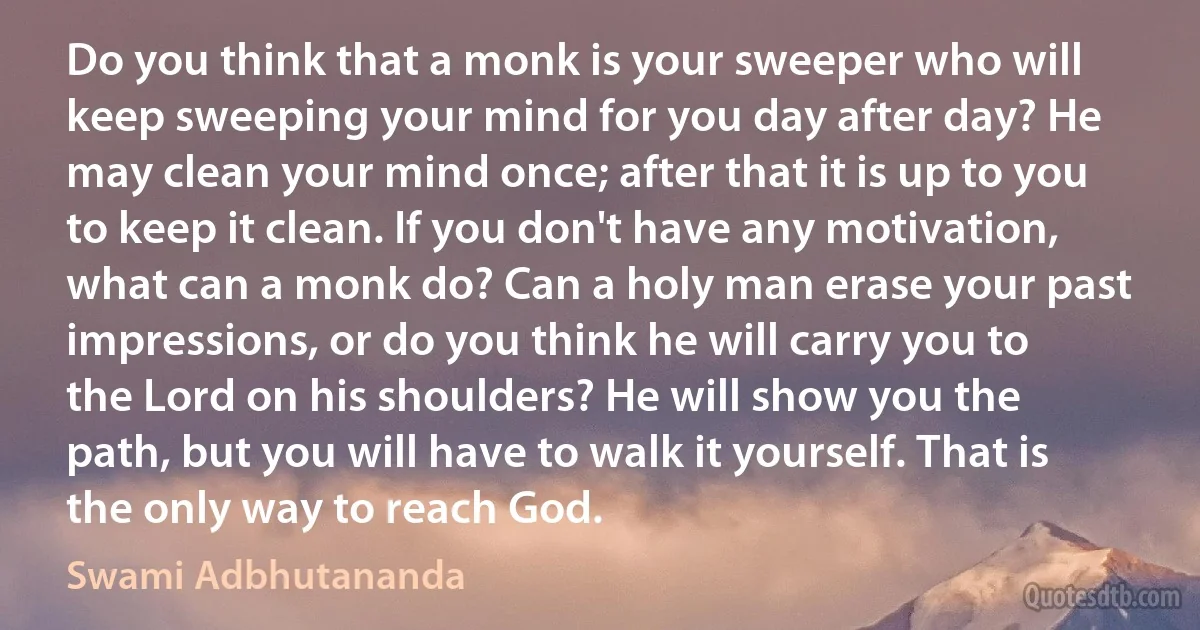 Do you think that a monk is your sweeper who will keep sweeping your mind for you day after day? He may clean your mind once; after that it is up to you to keep it clean. If you don't have any motivation, what can a monk do? Can a holy man erase your past impressions, or do you think he will carry you to the Lord on his shoulders? He will show you the path, but you will have to walk it yourself. That is the only way to reach God. (Swami Adbhutananda)