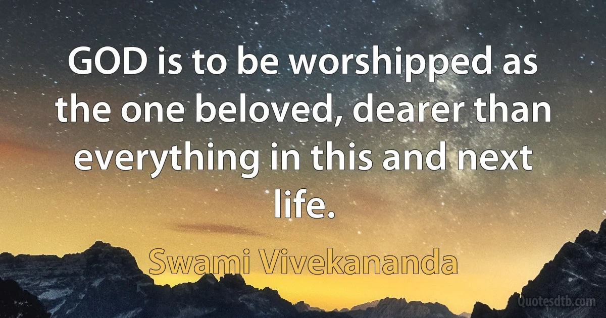 GOD is to be worshipped as the one beloved, dearer than everything in this and next life. (Swami Vivekananda)