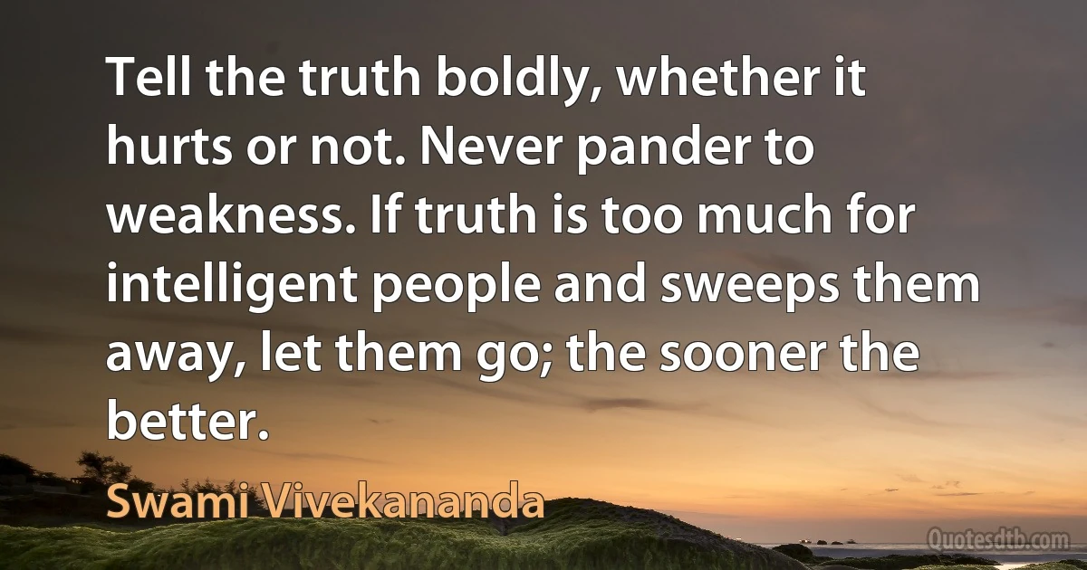 Tell the truth boldly, whether it hurts or not. Never pander to weakness. If truth is too much for intelligent people and sweeps them away, let them go; the sooner the better. (Swami Vivekananda)