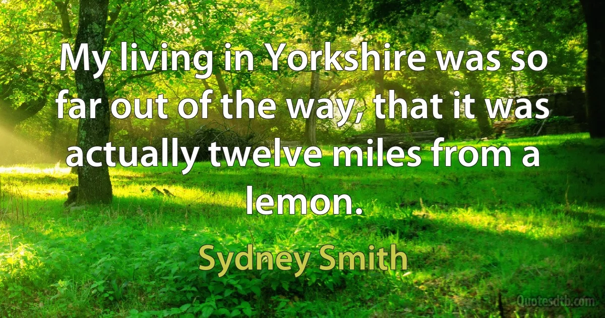 My living in Yorkshire was so far out of the way, that it was actually twelve miles from a lemon. (Sydney Smith)