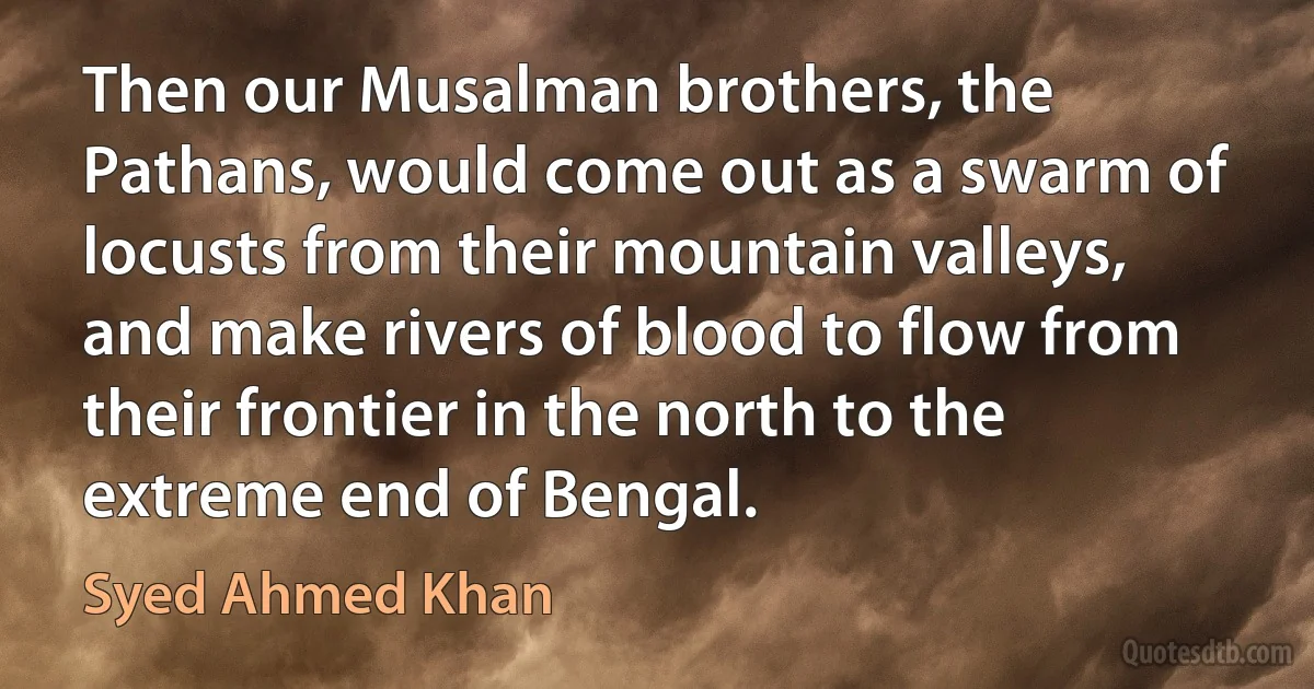 Then our Musalman brothers, the Pathans, would come out as a swarm of locusts from their mountain valleys, and make rivers of blood to flow from their frontier in the north to the extreme end of Bengal. (Syed Ahmed Khan)