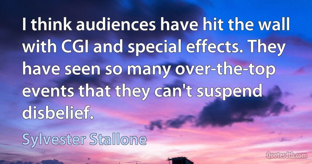 I think audiences have hit the wall with CGI and special effects. They have seen so many over-the-top events that they can't suspend disbelief. (Sylvester Stallone)