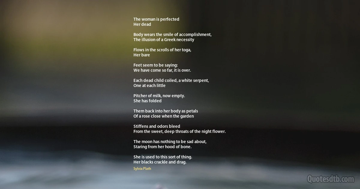 The woman is perfected
Her dead

Body wears the smile of accomplishment,
The illusion of a Greek necessity

Flows in the scrolls of her toga,
Her bare

Feet seem to be saying:
We have come so far, it is over.

Each dead child coiled, a white serpent,
One at each little

Pitcher of milk, now empty.
She has folded

Them back into her body as petals
Of a rose close when the garden

Stiffens and odors bleed
From the sweet, deep throats of the night flower.

The moon has nothing to be sad about,
Staring from her hood of bone.

She is used to this sort of thing.
Her blacks crackle and drag. (Sylvia Plath)