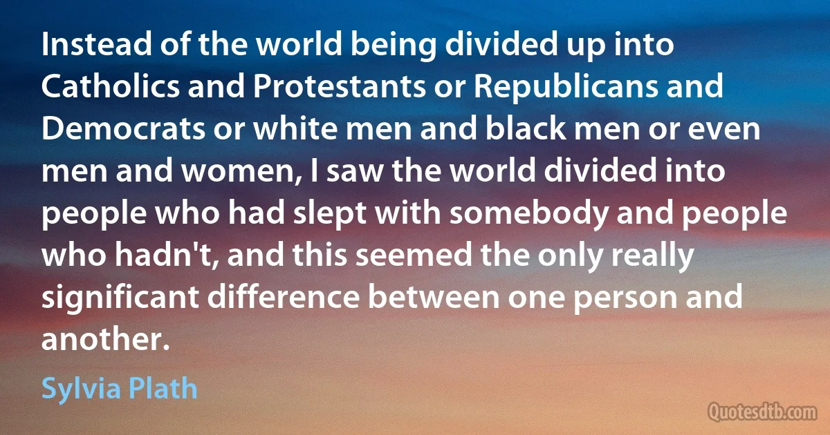 Instead of the world being divided up into Catholics and Protestants or Republicans and Democrats or white men and black men or even men and women, I saw the world divided into people who had slept with somebody and people who hadn't, and this seemed the only really significant difference between one person and another. (Sylvia Plath)