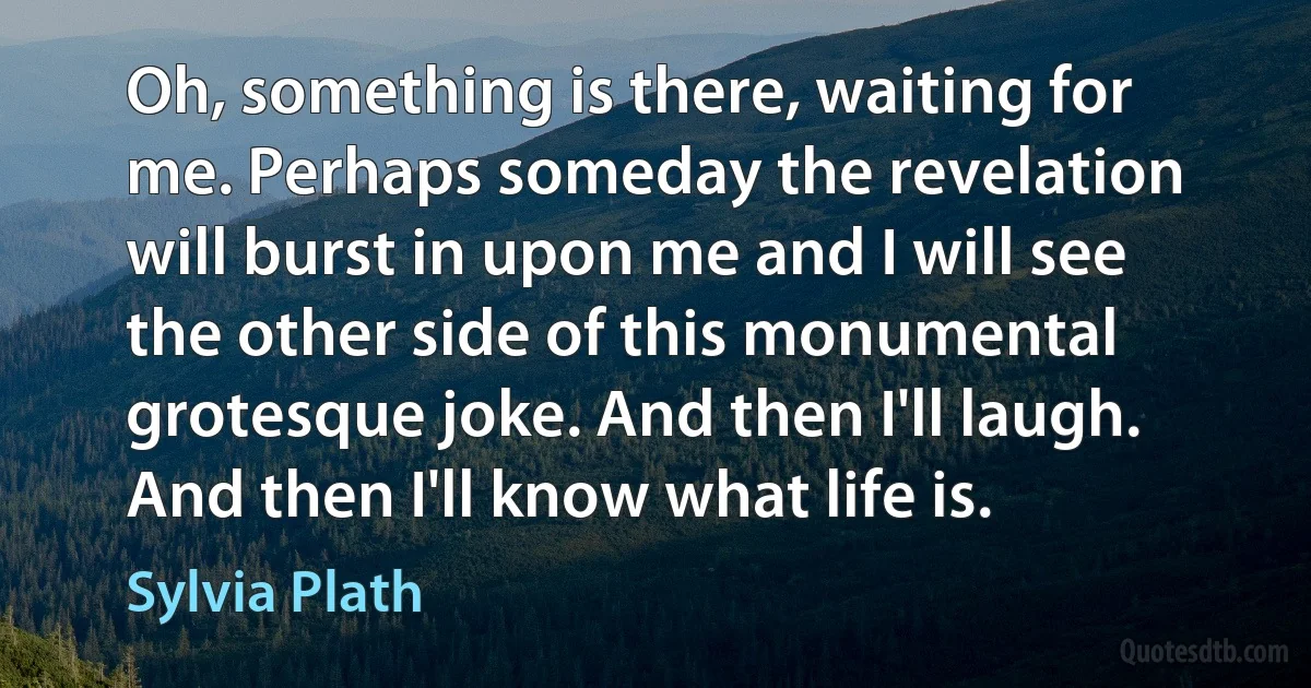 Oh, something is there, waiting for me. Perhaps someday the revelation will burst in upon me and I will see the other side of this monumental grotesque joke. And then I'll laugh. And then I'll know what life is. (Sylvia Plath)