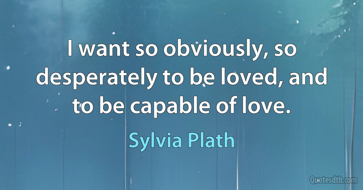 I want so obviously, so desperately to be loved, and to be capable of love. (Sylvia Plath)