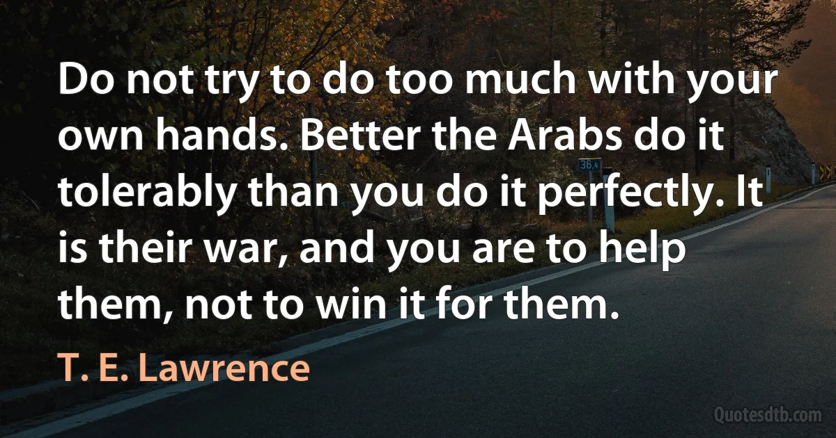 Do not try to do too much with your own hands. Better the Arabs do it tolerably than you do it perfectly. It is their war, and you are to help them, not to win it for them. (T. E. Lawrence)