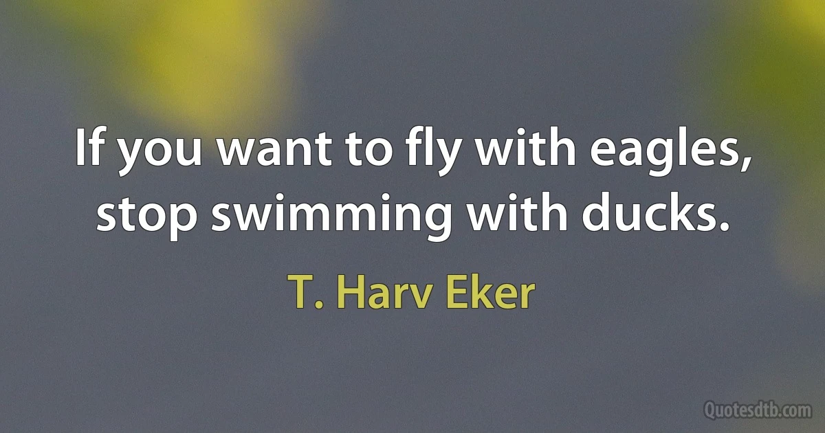 If you want to fly with eagles, stop swimming with ducks. (T. Harv Eker)