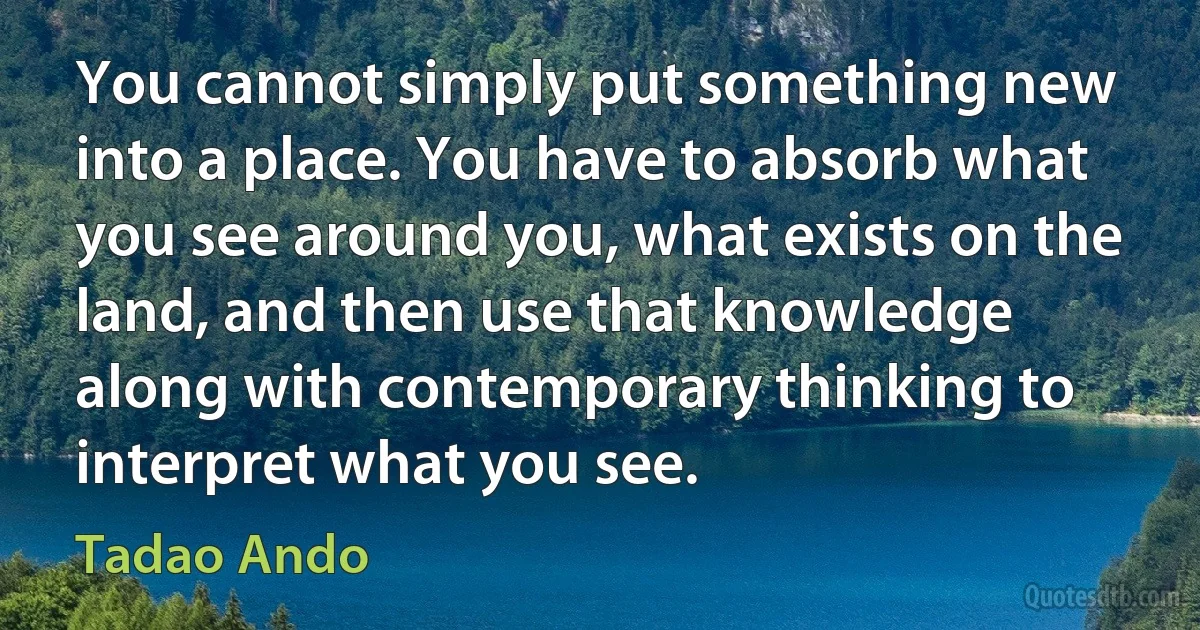 You cannot simply put something new into a place. You have to absorb what you see around you, what exists on the land, and then use that knowledge along with contemporary thinking to interpret what you see. (Tadao Ando)