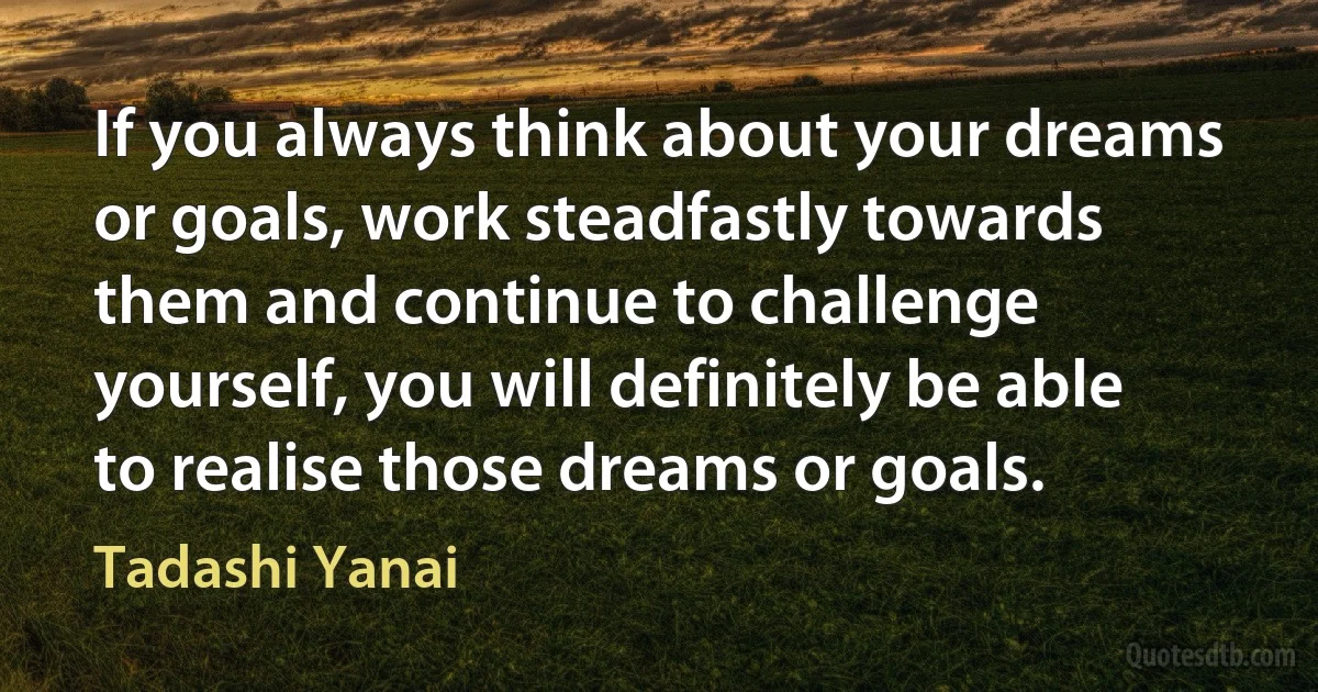 If you always think about your dreams or goals, work steadfastly towards them and continue to challenge yourself, you will definitely be able to realise those dreams or goals. (Tadashi Yanai)