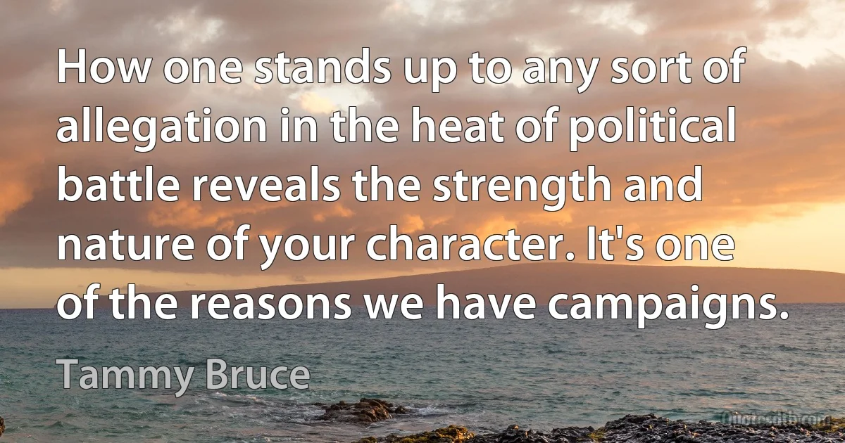 How one stands up to any sort of allegation in the heat of political battle reveals the strength and nature of your character. It's one of the reasons we have campaigns. (Tammy Bruce)