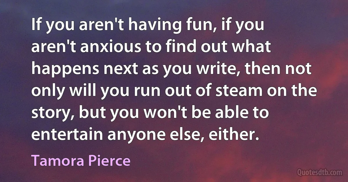 If you aren't having fun, if you aren't anxious to find out what happens next as you write, then not only will you run out of steam on the story, but you won't be able to entertain anyone else, either. (Tamora Pierce)