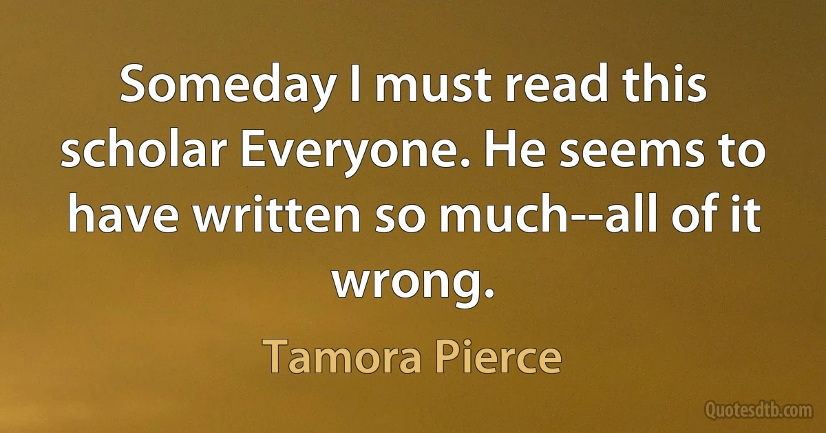 Someday I must read this scholar Everyone. He seems to have written so much--all of it wrong. (Tamora Pierce)