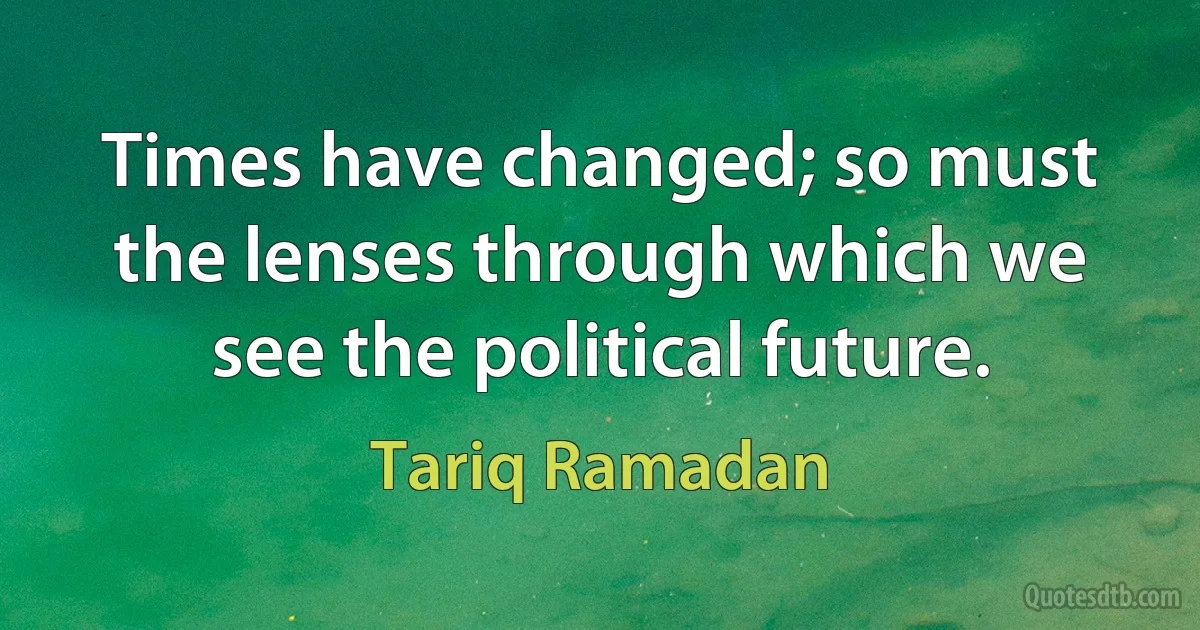 Times have changed; so must the lenses through which we see the political future. (Tariq Ramadan)