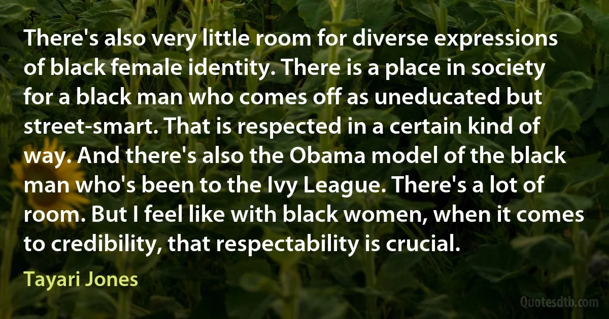 There's also very little room for diverse expressions of black female identity. There is a place in society for a black man who comes off as uneducated but street-smart. That is respected in a certain kind of way. And there's also the Obama model of the black man who's been to the Ivy League. There's a lot of room. But I feel like with black women, when it comes to credibility, that respectability is crucial. (Tayari Jones)