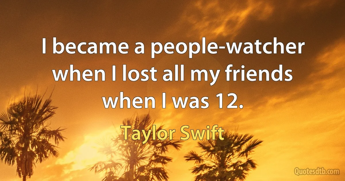 I became a people-watcher when I lost all my friends when I was 12. (Taylor Swift)