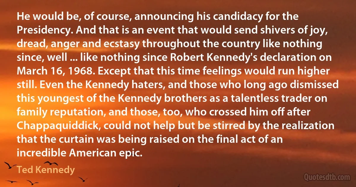 He would be, of course, announcing his candidacy for the Presidency. And that is an event that would send shivers of joy, dread, anger and ecstasy throughout the country like nothing since, well ... like nothing since Robert Kennedy's declaration on March 16, 1968. Except that this time feelings would run higher still. Even the Kennedy haters, and those who long ago dismissed this youngest of the Kennedy brothers as a talentless trader on family reputation, and those, too, who crossed him off after Chappaquiddick, could not help but be stirred by the realization that the curtain was being raised on the final act of an incredible American epic. (Ted Kennedy)