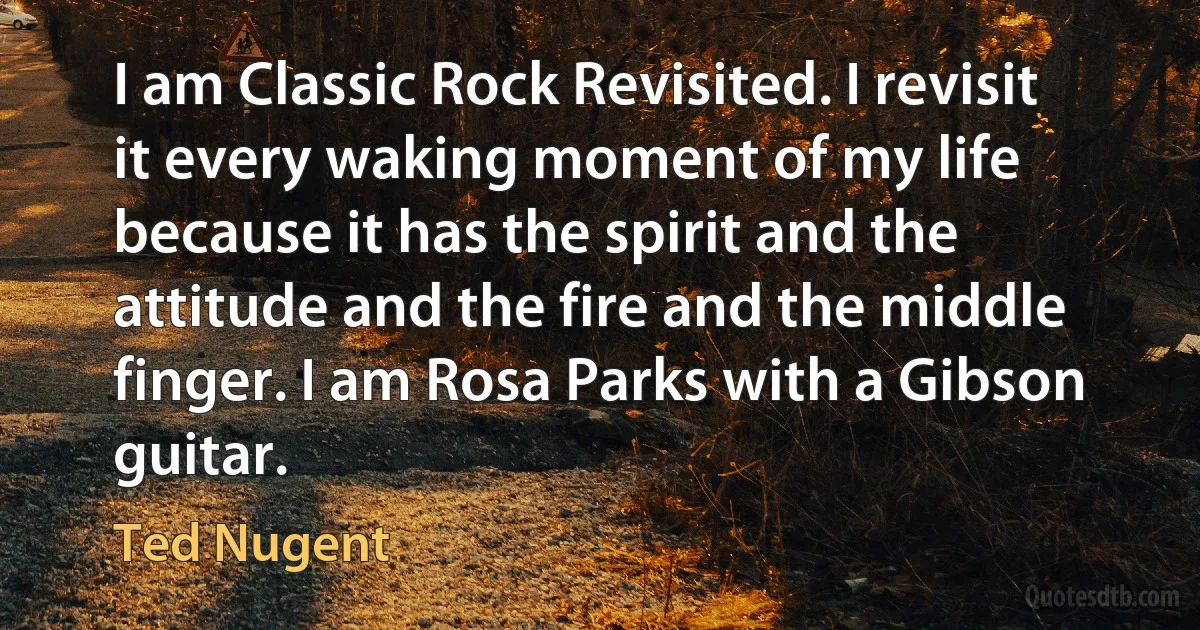 I am Classic Rock Revisited. I revisit it every waking moment of my life because it has the spirit and the attitude and the fire and the middle finger. I am Rosa Parks with a Gibson guitar. (Ted Nugent)