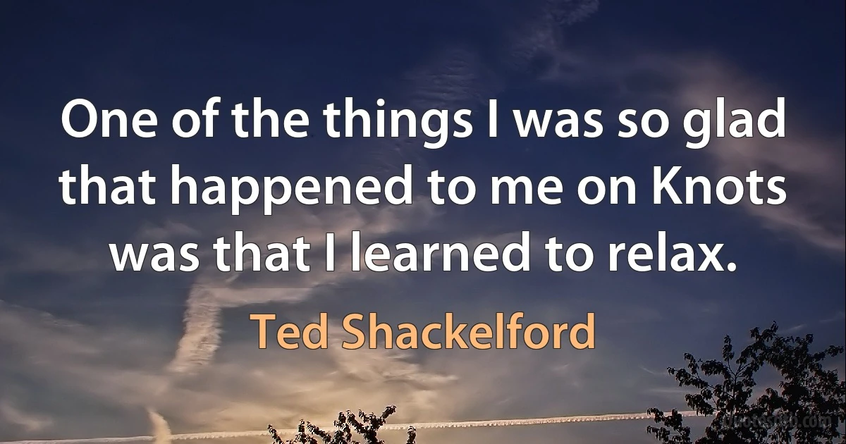 One of the things I was so glad that happened to me on Knots was that I learned to relax. (Ted Shackelford)