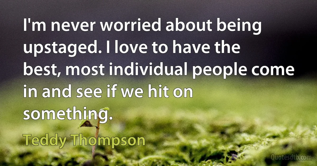 I'm never worried about being upstaged. I love to have the best, most individual people come in and see if we hit on something. (Teddy Thompson)